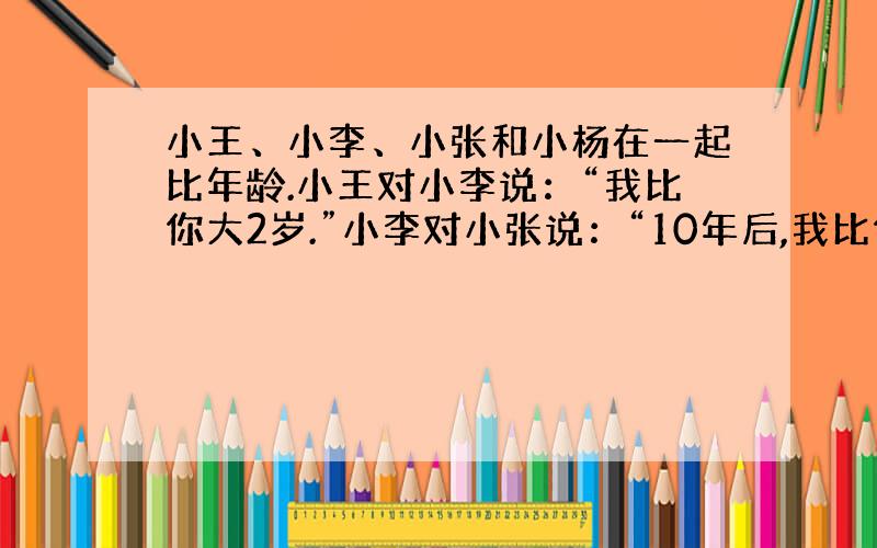 小王、小李、小张和小杨在一起比年龄.小王对小李说：“我比你大2岁.”小李对小张说：“10年后,我比你小2岁.”小张对小杨