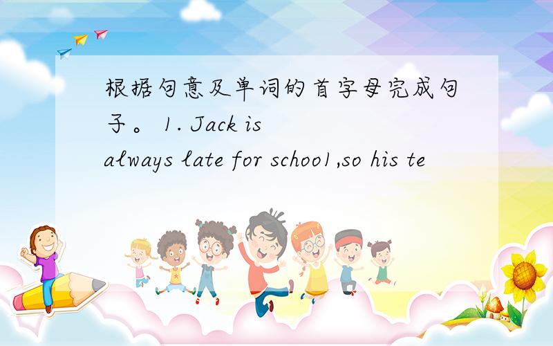 根据句意及单词的首字母完成句子。 1. Jack is always late for schoo1,so his te