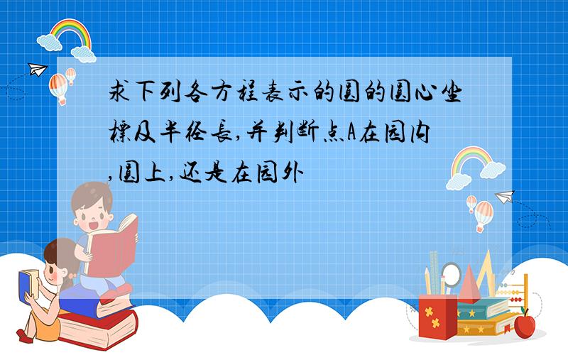 求下列各方程表示的圆的圆心坐标及半径长,并判断点A在园内,圆上,还是在园外