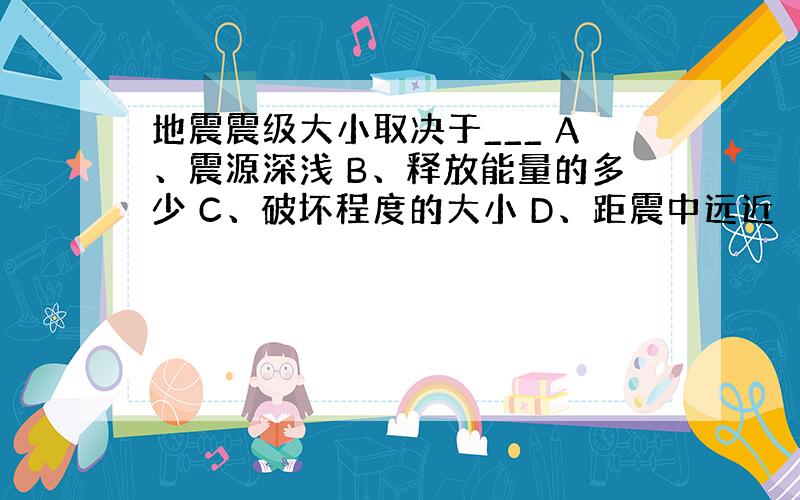 地震震级大小取决于___ A、震源深浅 B、释放能量的多少 C、破坏程度的大小 D、距震中远近