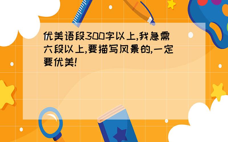 优美语段300字以上,我急需六段以上,要描写风景的,一定要优美!