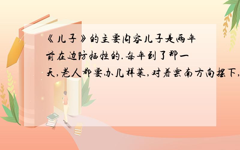 《儿子》的主要内容儿子是两年前在边防牺牲的.每年到了那一天,老人都要办几样菜,对着云南方向摆下,洒下几杯酒.儿子生前最爱