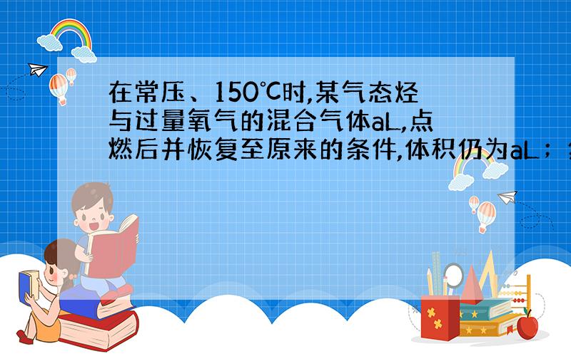 在常压、150℃时,某气态烃与过量氧气的混合气体aL,点燃后并恢复至原来的条件,体积仍为aL；然后将燃烧产物通过浓硫酸,