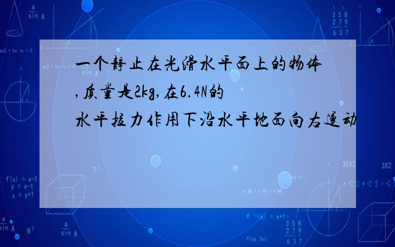 一个静止在光滑水平面上的物体,质量是2kg,在6.4N的水平拉力作用下沿水平地面向右运动