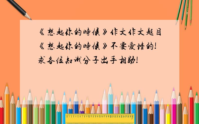 《想起你的时候》作文作文题目《想起你的时候》不要爱情的!求各位知识分子出手相助!