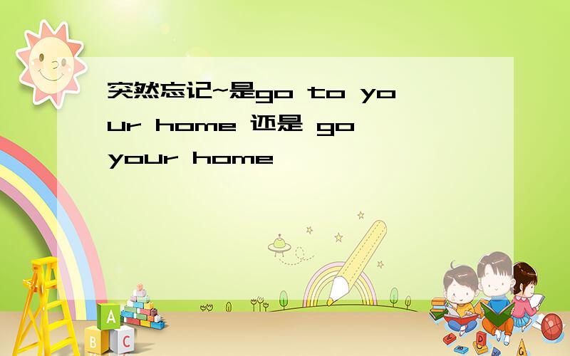 突然忘记~是go to your home 还是 go your home