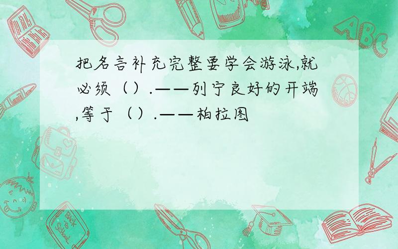 把名言补充完整要学会游泳,就必须（）.——列宁良好的开端,等于（）.——柏拉图