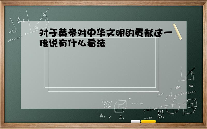 对于黄帝对中华文明的贡献这一传说有什么看法