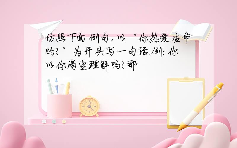 仿照下面例句,以“你热爱生命吗?”为开头写一句话.例：你以你渴望理解吗?那