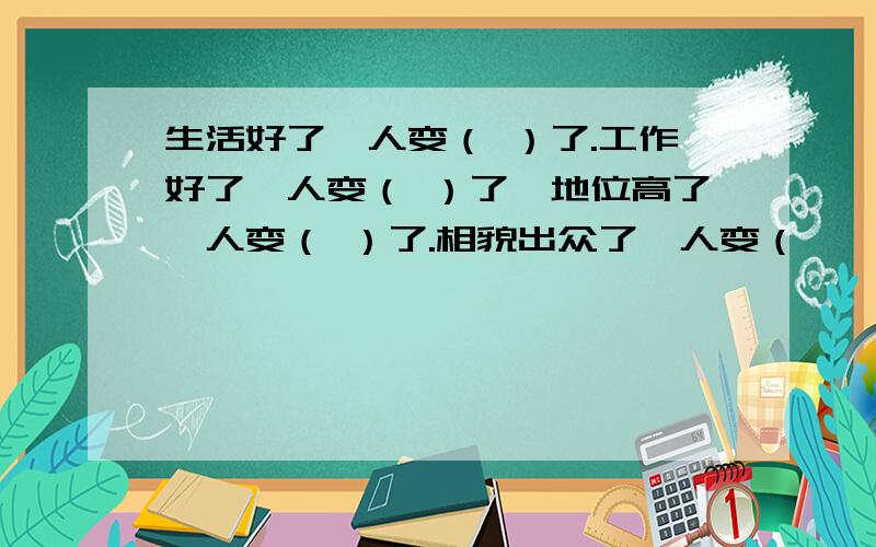 生活好了,人变（ ）了.工作好了,人变（ ）了,地位高了,人变（ ）了.相貌出众了,人变（