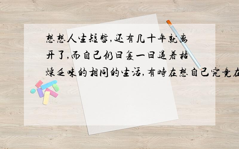 想想人生短暂,还有几十年就离开了,而自己仍曰复一曰过着枯燥乏味的相同的生活,有时在想自己究竟在干什么,难道和其他人一样循