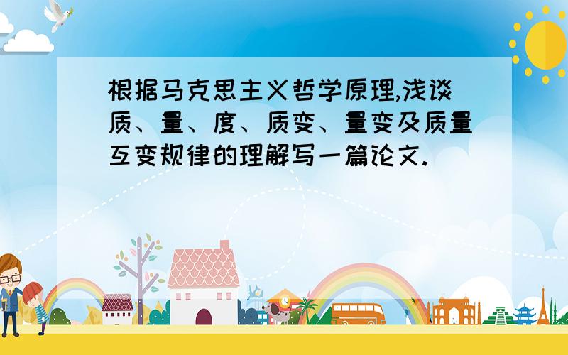 根据马克思主义哲学原理,浅谈质、量、度、质变、量变及质量互变规律的理解写一篇论文.