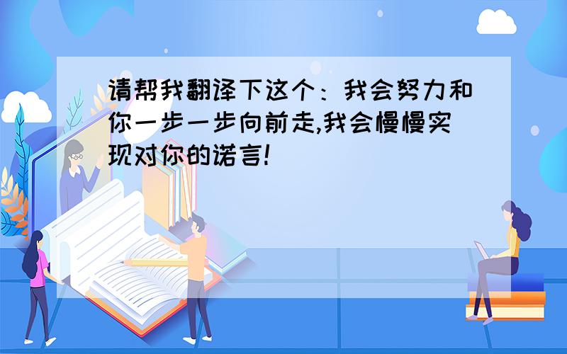 请帮我翻译下这个：我会努力和你一步一步向前走,我会慢慢实现对你的诺言!