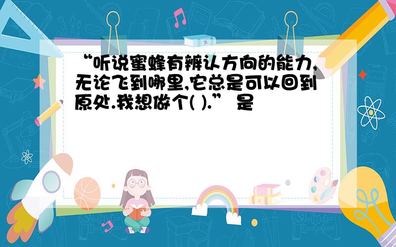 “听说蜜蜂有辨认方向的能力,无论飞到哪里,它总是可以回到原处.我想做个( ).” 是