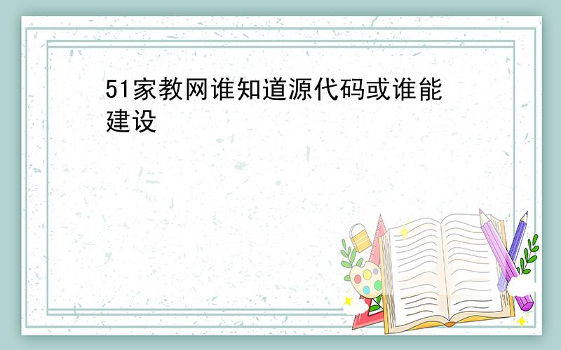 51家教网谁知道源代码或谁能建设