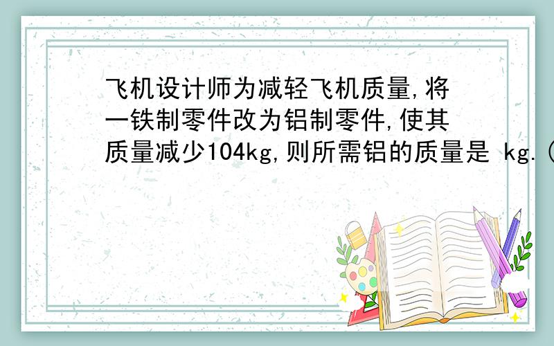 飞机设计师为减轻飞机质量,将一铁制零件改为铝制零件,使其质量减少104kg,则所需铝的质量是 kg.( ρ铁=7.9