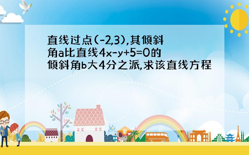 直线过点(-2,3),其倾斜角a比直线4x-y+5=0的倾斜角b大4分之派,求该直线方程