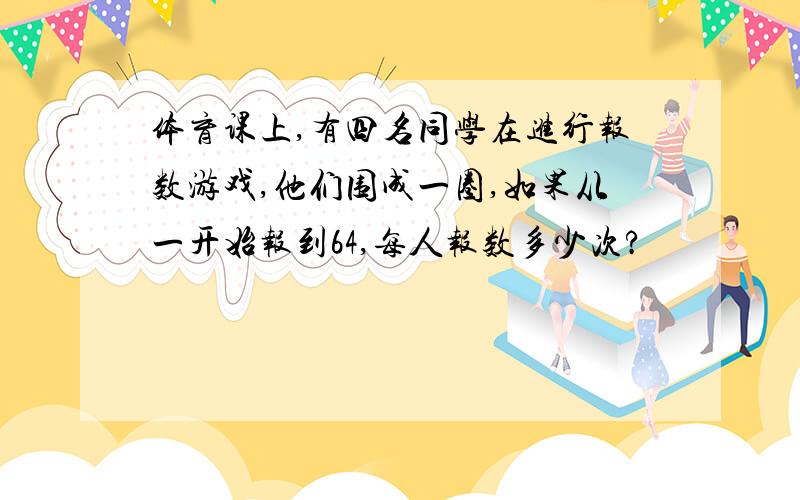 体育课上,有四名同学在进行报数游戏,他们围成一圈,如果从一开始报到64,每人报数多少次?