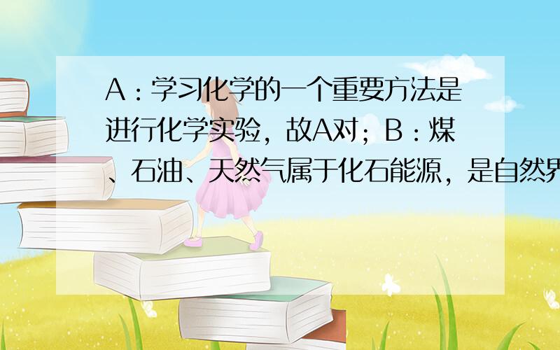 A：学习化学的一个重要方法是进行化学实验，故A对；B：煤、石油、天然气属于化石能源，是自然界中动植物的遗体经过