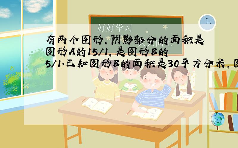 有两个图形,阴影部分的面积是图形A的15/1,是图形B的5/1.已知图形B的面积是30平方分米,图形A的面积比图