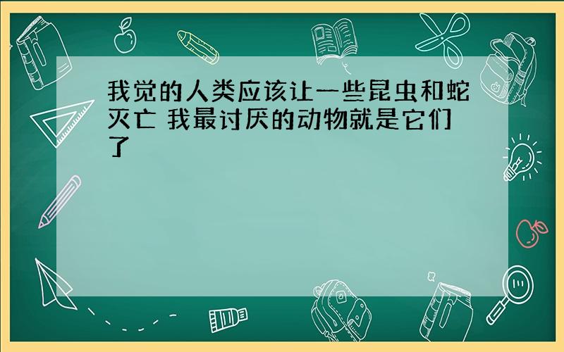 我觉的人类应该让一些昆虫和蛇灭亡 我最讨厌的动物就是它们了