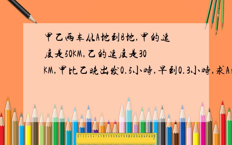 甲乙两车从A地到B地,甲的速度是50KM,乙的速度是30KM,甲比乙晚出发0.5小时,早到0.3小时,求A到B距离