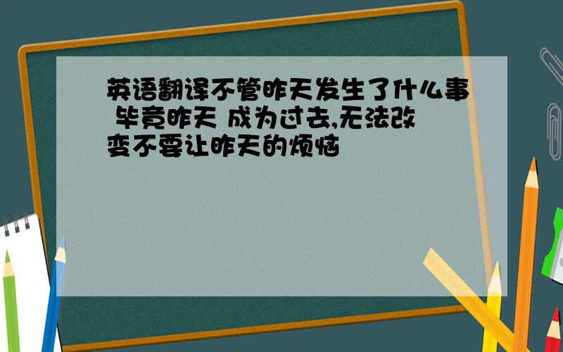 英语翻译不管昨天发生了什么事 毕竟昨天 成为过去,无法改变不要让昨天的烦恼