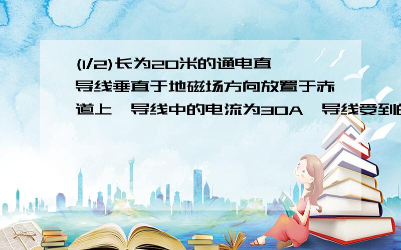 (1/2)长为20米的通电直导线垂直于地磁场方向放置于赤道上,导线中的电流为30A,导线受到的安培力大小为...