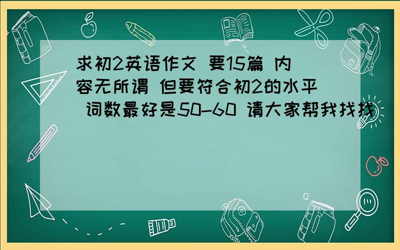 求初2英语作文 要15篇 内容无所谓 但要符合初2的水平 词数最好是50-60 请大家帮我找找