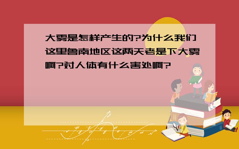 大雾是怎样产生的?为什么我们这里鲁南地区这两天老是下大雾啊?对人体有什么害处啊?