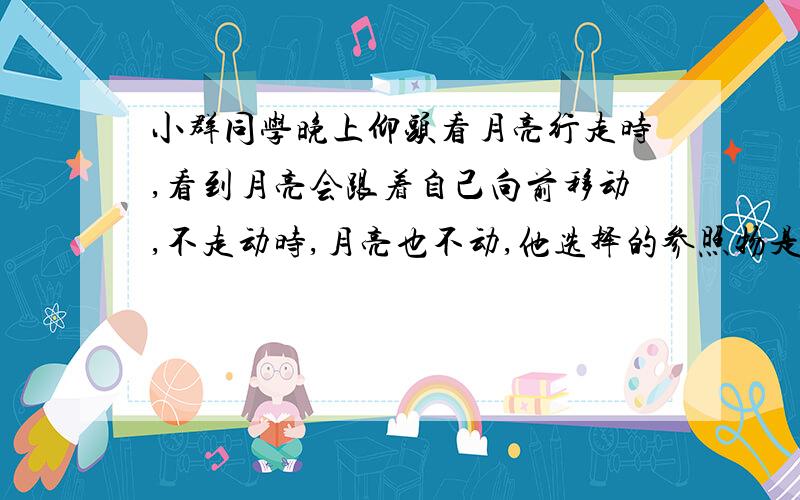 小群同学晚上仰头看月亮行走时,看到月亮会跟着自己向前移动,不走动时,月亮也不动,他选择的参照物是?A附近的房子B他自己