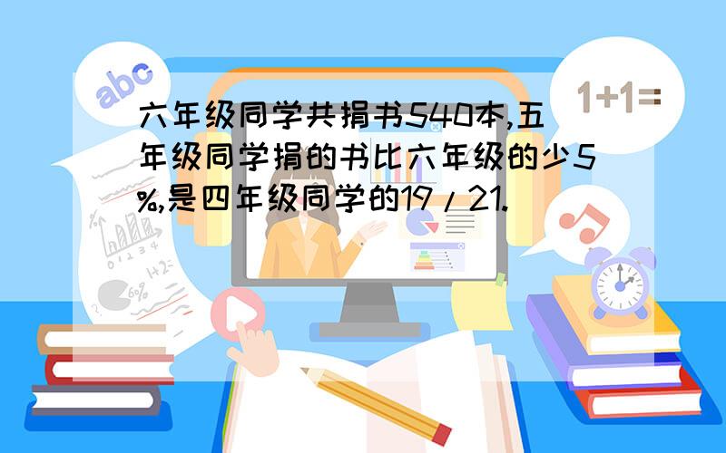 六年级同学共捐书540本,五年级同学捐的书比六年级的少5%,是四年级同学的19/21.