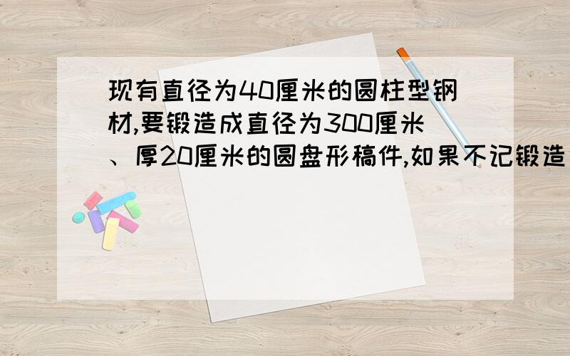 现有直径为40厘米的圆柱型钢材,要锻造成直径为300厘米、厚20厘米的圆盘形稿件,如果不记锻造中的耗损