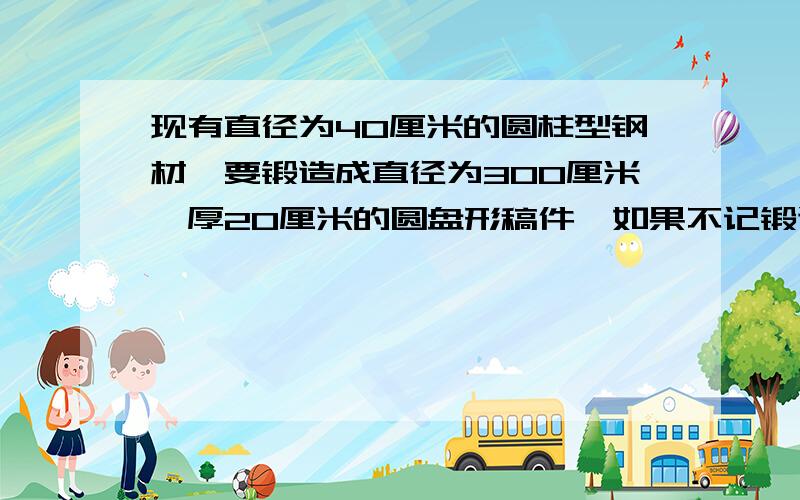 现有直径为40厘米的圆柱型钢材,要锻造成直径为300厘米、厚20厘米的圆盘形稿件,如果不记锻造中的耗损.