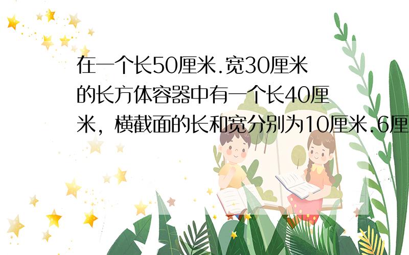 在一个长50厘米.宽30厘米的长方体容器中有一个长40厘米，横截面的长和宽分别为10厘米.6厘米的长方体木条，容器中的水