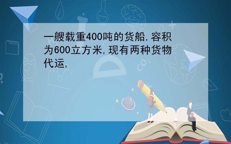 一艘载重400吨的货船,容积为600立方米,现有两种货物代运,