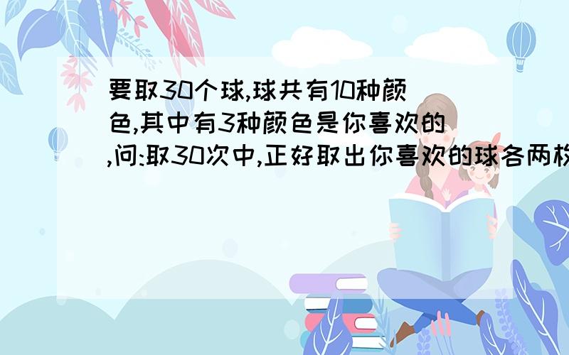 要取30个球,球共有10种颜色,其中有3种颜色是你喜欢的,问:取30次中,正好取出你喜欢的球各两枚的概率