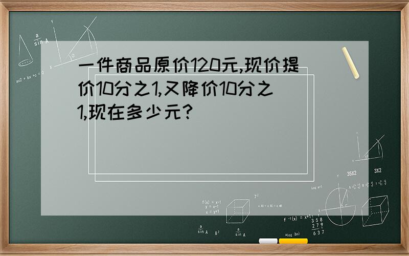 一件商品原价120元,现价提价10分之1,又降价10分之1,现在多少元?