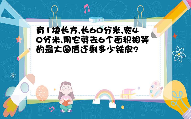 有1块长方,长60分米,宽40分米,用它剪去6个面积相等的最大圆后还剩多少铁皮?