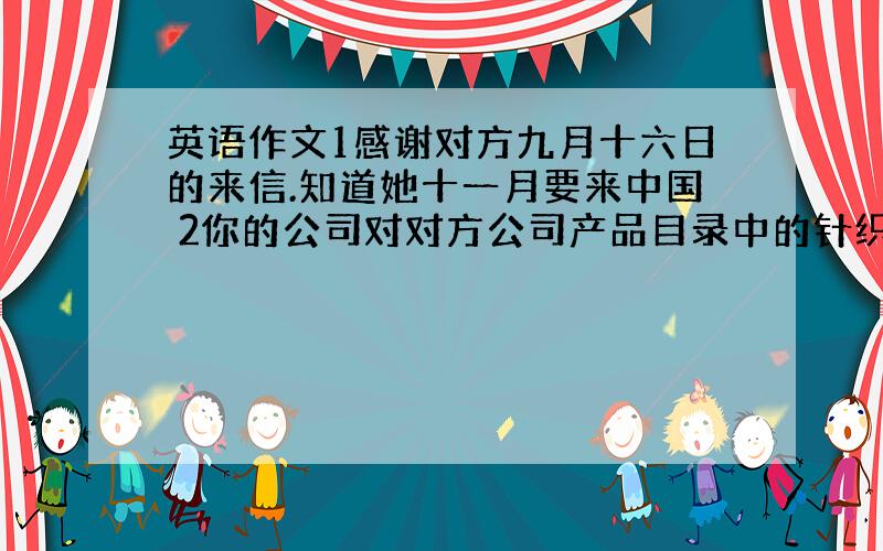 英语作文1感谢对方九月十六日的来信.知道她十一月要来中国 2你的公司对对方公司产品目录中的针织时装很感兴趣.你们正考虑有