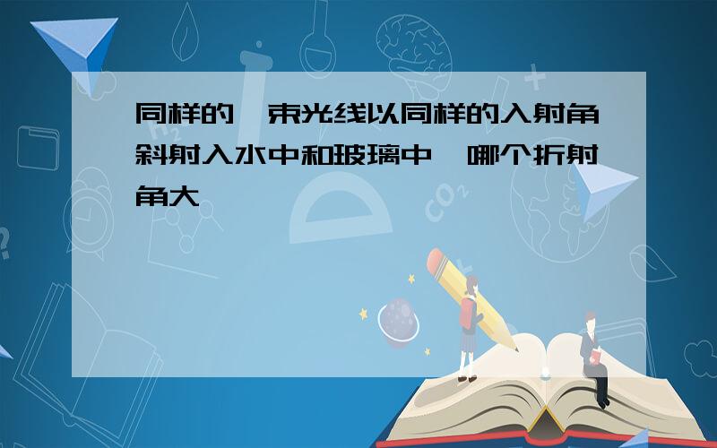 同样的一束光线以同样的入射角斜射入水中和玻璃中,哪个折射角大