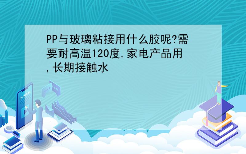 PP与玻璃粘接用什么胶呢?需要耐高温120度,家电产品用,长期接触水