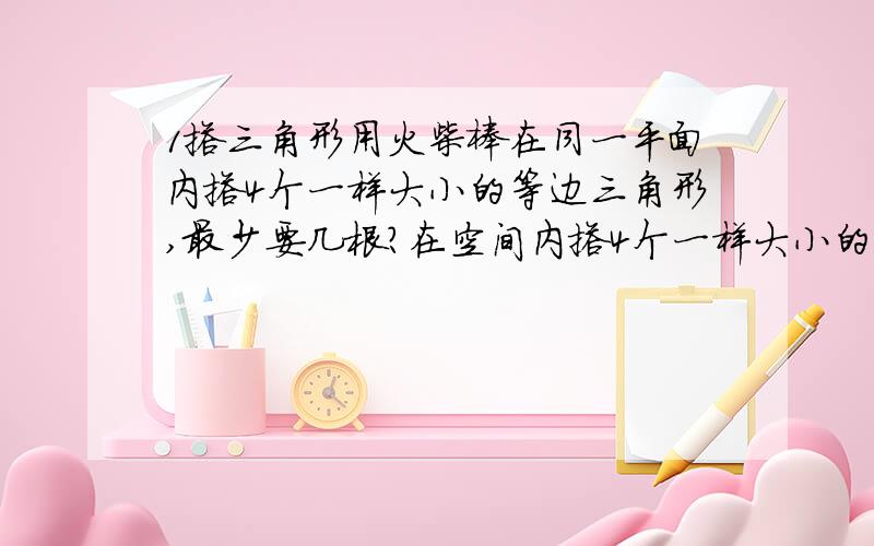 1搭三角形用火柴棒在同一平面内搭4个一样大小的等边三角形,最少要几根?在空间内搭4个一样大小的等边三角形,最少要几根?2