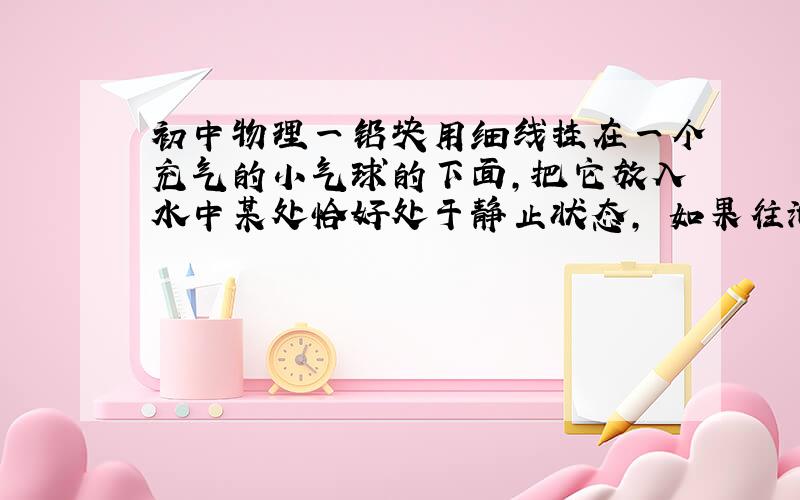 初中物理一铅块用细线挂在一个充气的小气球的下面,把它放入水中某处恰好处于静止状态, 如果往池中缓慢