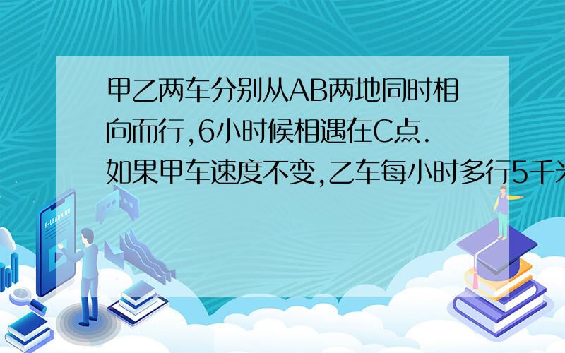 甲乙两车分别从AB两地同时相向而行,6小时候相遇在C点.如果甲车速度不变,乙车每小时多行5千米,且两车还