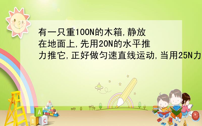 有一只重100N的木箱,静放在地面上,先用20N的水平推力推它,正好做匀速直线运动,当用25N力推时,问做什么运动(加速