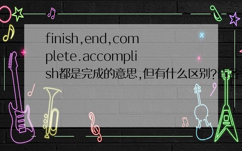 finish,end,complete.accomplish都是完成的意思,但有什么区别?请各举一个固定搭配说明,