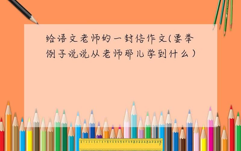 给语文老师的一封信作文(要举例子说说从老师那儿学到什么）