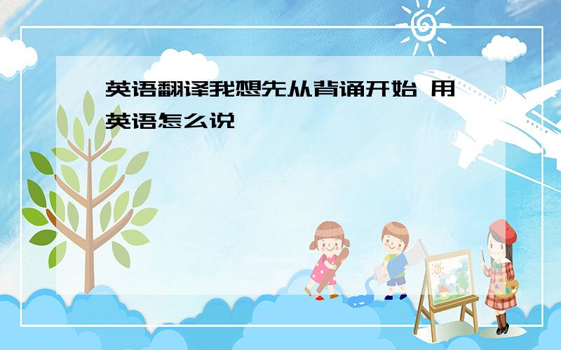 英语翻译我想先从背诵开始 用英语怎么说