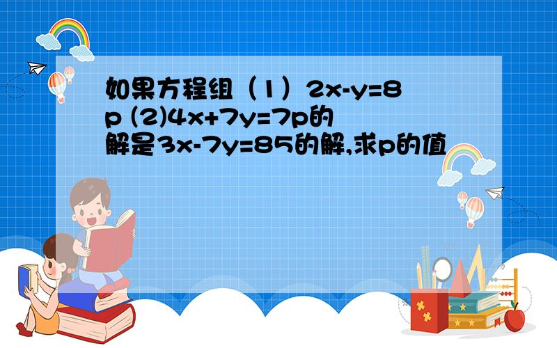 如果方程组（1）2x-y=8p (2)4x+7y=7p的解是3x-7y=85的解,求p的值